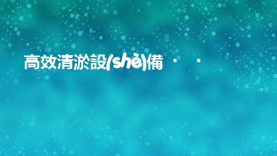 高效清淤設(shè)備，助力環(huán)保工程新篇章